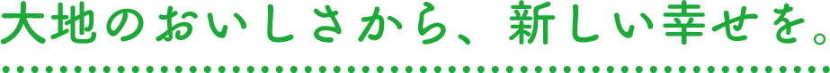大地のおいしさから、新しい幸せを。